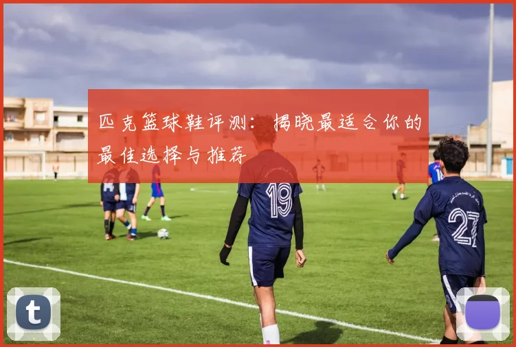 匹克篮球鞋评测：揭晓最适合你的最佳选择与推荐