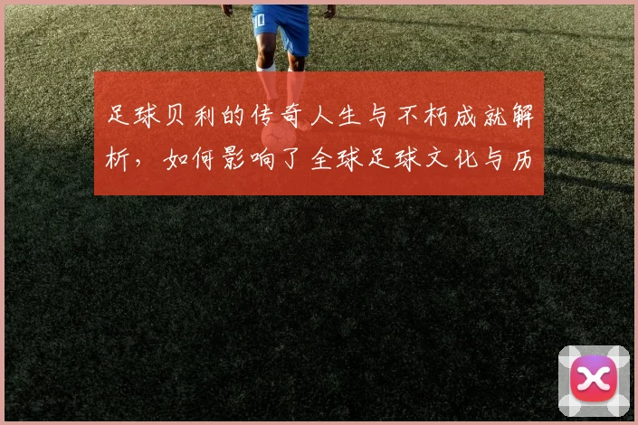 足球贝利的传奇人生与不朽成就解析，如何影响了全球足球文化与历史