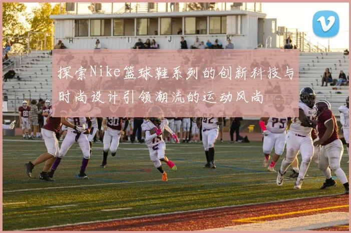 探索Nike篮球鞋系列的创新科技与时尚设计引领潮流的运动风尚