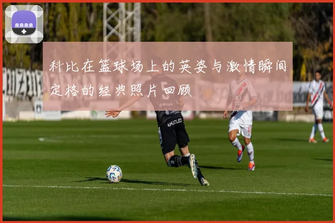 科比在篮球场上的英姿与激情瞬间定格的经典照片回顾